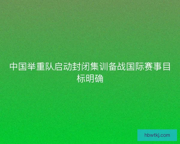 中国举重队启动封闭集训备战国际赛事目标明确