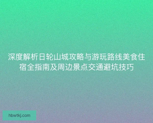 深度解析日轮山城攻略与游玩路线美食住宿全指南及周边景点交通避坑技巧