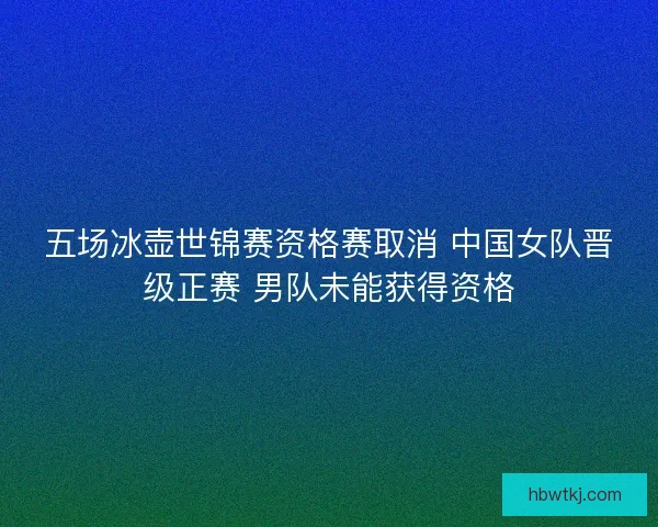 五场冰壶世锦赛资格赛取消 中国女队晋级正赛 男队未能获得资格